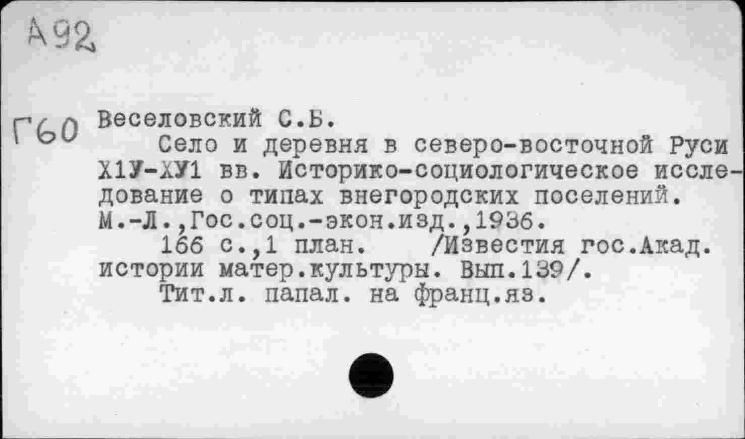 ﻿
Веселовский С.Б.
Село и деревня в северо-восточной Руси Х1У-ХУ1 вв. Историко-социологическое иссле дование о типах внегородских поселений. М.-Л.,Гос.соц.-экон.изд.,1936.
166 с.,1 план. /Известия гос.Акад, истории матер.культуры. Вып.139/.
Тит.л. папал. на франц.яз.